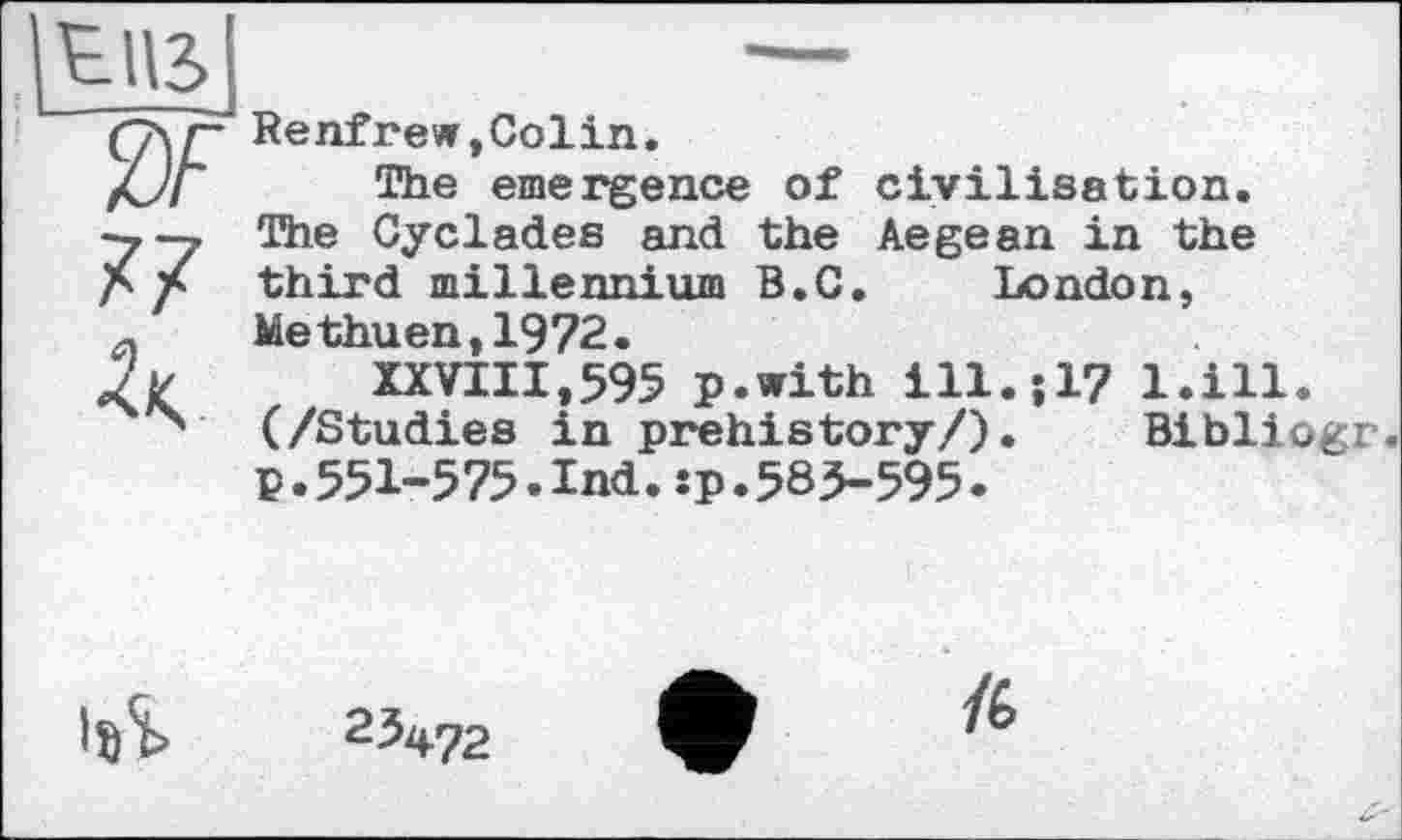 ﻿tus
2F
77
Renfrew,Colin.
The emergence of civilisation. The Cyclades and the Aegean in the third millennium B.C. London, Methuen,1972.
XXVIII,595 p.with ill.517 l.ill. (/Studies in prehistory/). Bibliogr. P.551-575.Ind.sp.585-595•
